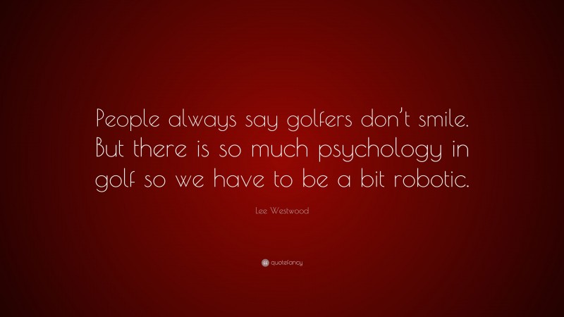 Lee Westwood Quote: “People always say golfers don’t smile. But there is so much psychology in golf so we have to be a bit robotic.”