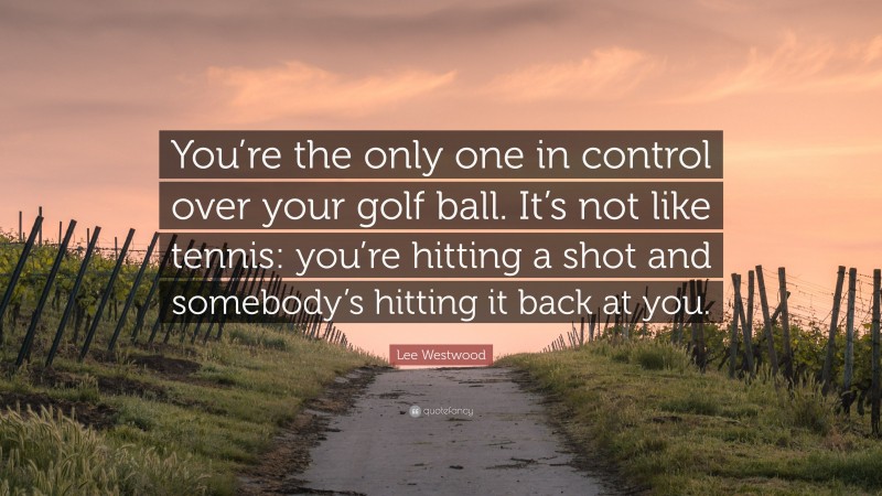 Lee Westwood Quote: “You’re the only one in control over your golf ball. It’s not like tennis: you’re hitting a shot and somebody’s hitting it back at you.”