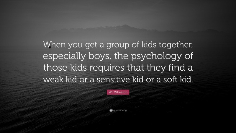Wil Wheaton Quote: “When you get a group of kids together, especially boys, the psychology of those kids requires that they find a weak kid or a sensitive kid or a soft kid.”