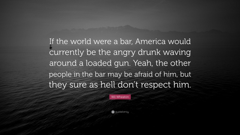 Wil Wheaton Quote: “If the world were a bar, America would currently be the angry drunk waving around a loaded gun. Yeah, the other people in the bar may be afraid of him, but they sure as hell don’t respect him.”