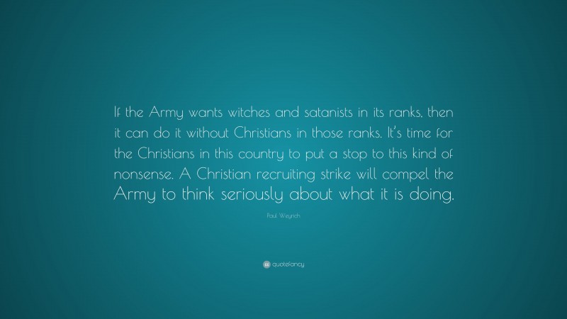 Paul Weyrich Quote: “If the Army wants witches and satanists in its ranks, then it can do it without Christians in those ranks. It’s time for the Christians in this country to put a stop to this kind of nonsense. A Christian recruiting strike will compel the Army to think seriously about what it is doing.”