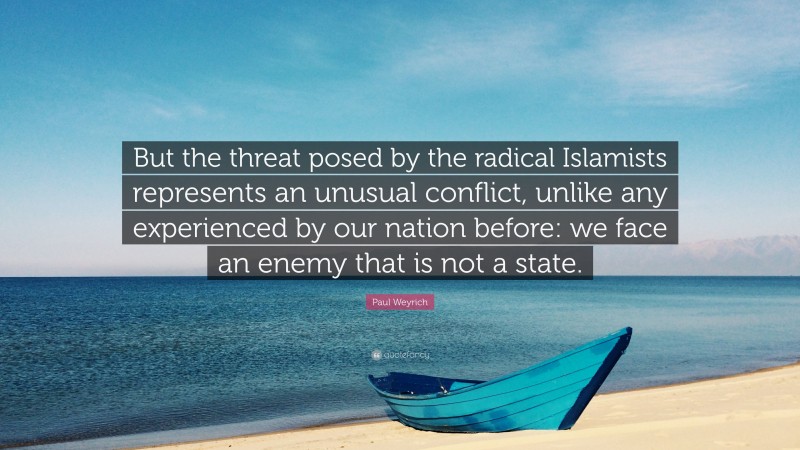 Paul Weyrich Quote: “But the threat posed by the radical Islamists represents an unusual conflict, unlike any experienced by our nation before: we face an enemy that is not a state.”
