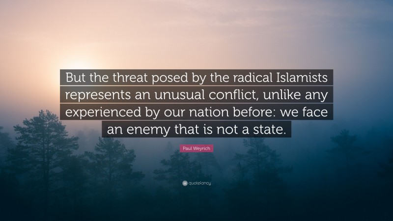 Paul Weyrich Quote: “But the threat posed by the radical Islamists represents an unusual conflict, unlike any experienced by our nation before: we face an enemy that is not a state.”