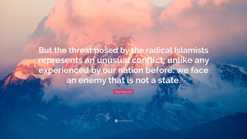 Paul Weyrich Quote: “But the threat posed by the radical Islamists represents an unusual conflict, unlike any experienced by our nation before: we face an enemy that is not a state.”