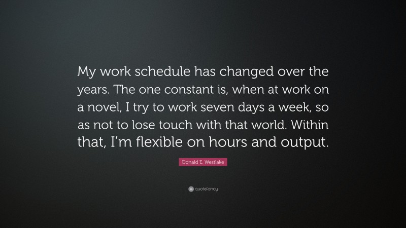 Donald E. Westlake Quote: “My work schedule has changed over the years. The one constant is, when at work on a novel, I try to work seven days a week, so as not to lose touch with that world. Within that, I’m flexible on hours and output.”