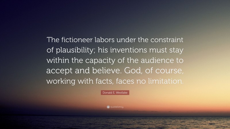 Donald E. Westlake Quote: “The fictioneer labors under the constraint of plausibility; his inventions must stay within the capacity of the audience to accept and believe. God, of course, working with facts, faces no limitation.”