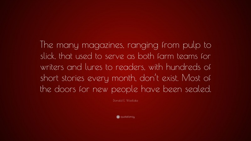 Donald E. Westlake Quote: “The many magazines, ranging from pulp to slick, that used to serve as both farm teams for writers and lures to readers, with hundreds of short stories every month, don’t exist. Most of the doors for new people have been sealed.”