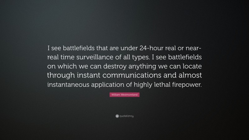 William Westmoreland Quote: “I see battlefields that are under 24-hour real or near-real time surveillance of all types. I see battlefields on which we can destroy anything we can locate through instant communications and almost instantaneous application of highly lethal firepower.”