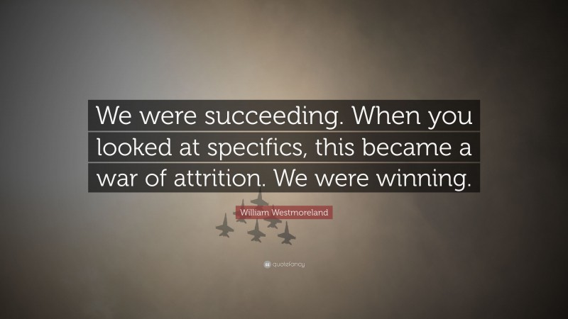 William Westmoreland Quote: “We were succeeding. When you looked at specifics, this became a war of attrition. We were winning.”