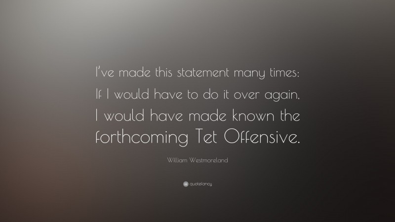 William Westmoreland Quote: “I’ve made this statement many times: If I would have to do it over again, I would have made known the forthcoming Tet Offensive.”