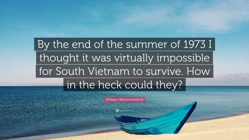 William Westmoreland Quote: “By the end of the summer of 1973 I thought it was virtually impossible for South Vietnam to survive. How in the heck could they?”