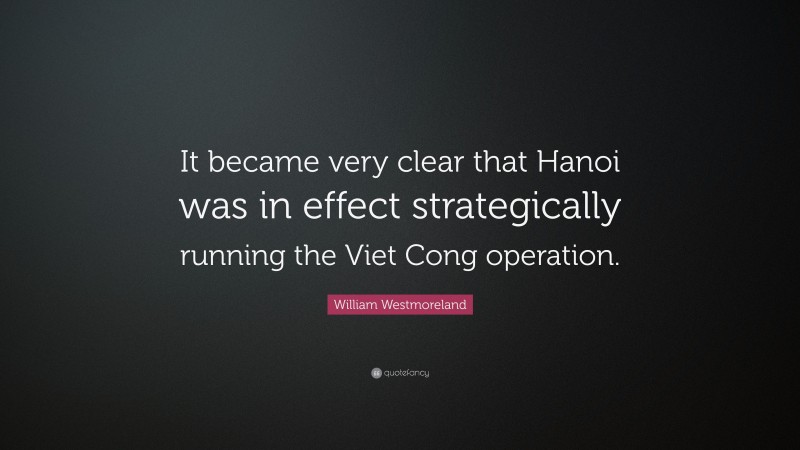 William Westmoreland Quote: “It became very clear that Hanoi was in effect strategically running the Viet Cong operation.”
