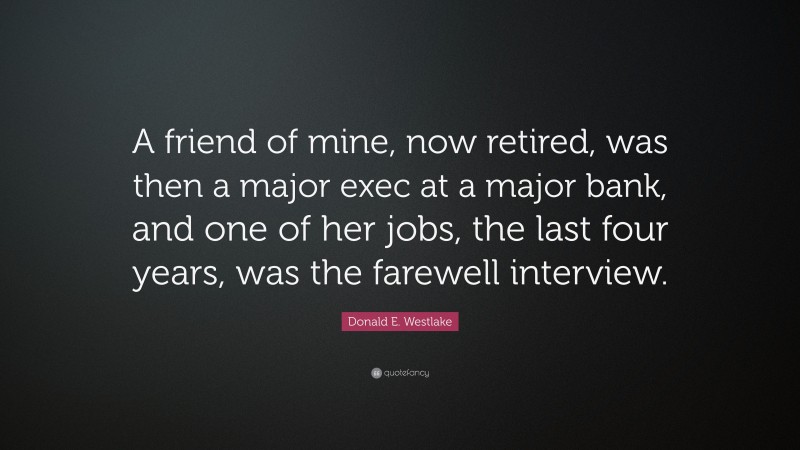 Donald E. Westlake Quote: “A friend of mine, now retired, was then a major exec at a major bank, and one of her jobs, the last four years, was the farewell interview.”