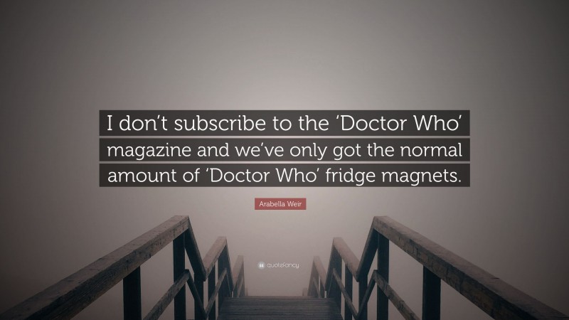 Arabella Weir Quote: “I don’t subscribe to the ‘Doctor Who’ magazine and we’ve only got the normal amount of ‘Doctor Who’ fridge magnets.”