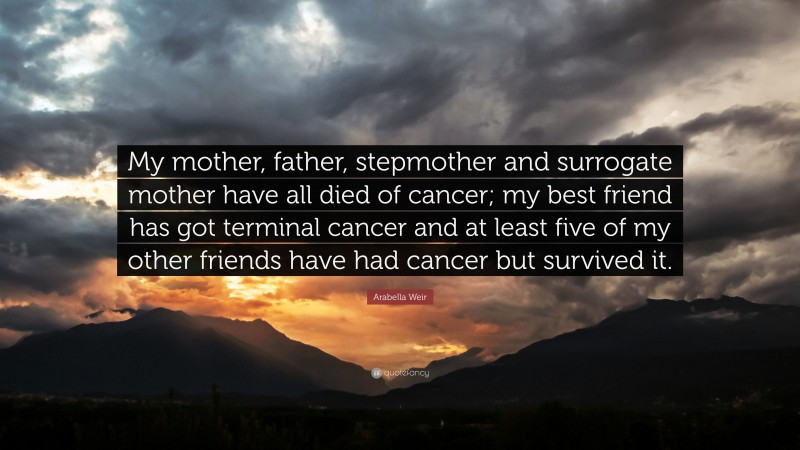 Arabella Weir Quote: “My mother, father, stepmother and surrogate mother have all died of cancer; my best friend has got terminal cancer and at least five of my other friends have had cancer but survived it.”