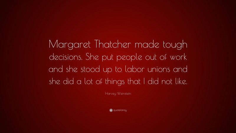Harvey Weinstein Quote: “Margaret Thatcher made tough decisions. She put people out of work and she stood up to labor unions and she did a lot of things that I did not like.”