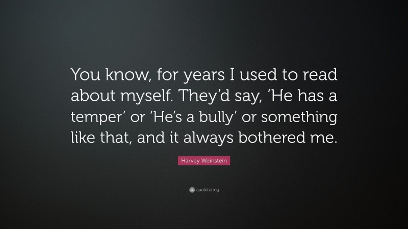 Harvey Weinstein Quote: “You know, for years I used to read about myself. They’d say, ‘He has a temper’ or ‘He’s a bully’ or something like that, and it always bothered me.”