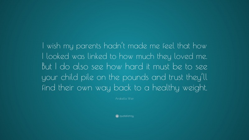 Arabella Weir Quote: “I wish my parents hadn’t made me feel that how I looked was linked to how much they loved me. But I do also see how hard it must be to see your child pile on the pounds and trust they’ll find their own way back to a healthy weight.”