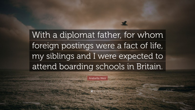 Arabella Weir Quote: “With a diplomat father, for whom foreign postings were a fact of life, my siblings and I were expected to attend boarding schools in Britain.”