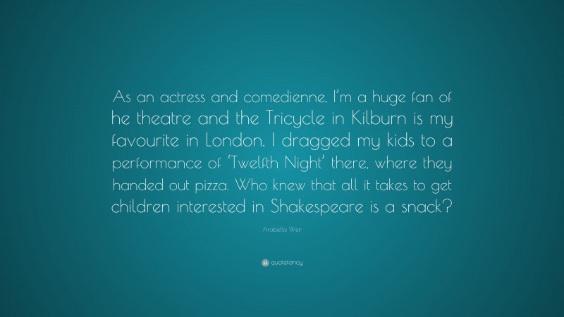 Arabella Weir Quote: “As an actress and comedienne, I’m a huge fan of he theatre and the Tricycle in Kilburn is my favourite in London. I dragged my kids to a performance of ‘Twelfth Night’ there, where they handed out pizza. Who knew that all it takes to get children interested in Shakespeare is a snack?”