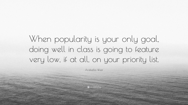 Arabella Weir Quote: “When popularity is your only goal, doing well in class is going to feature very low, if at all, on your priority list.”