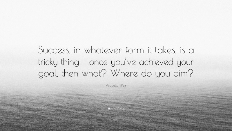 Arabella Weir Quote: “Success, in whatever form it takes, is a tricky thing – once you’ve achieved your goal, then what? Where do you aim?”