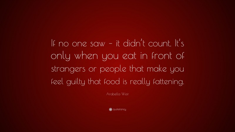 Arabella Weir Quote: “If no one saw – it didn’t count. It’s only when you eat in front of strangers or people that make you feel guilty that food is really fattening.”