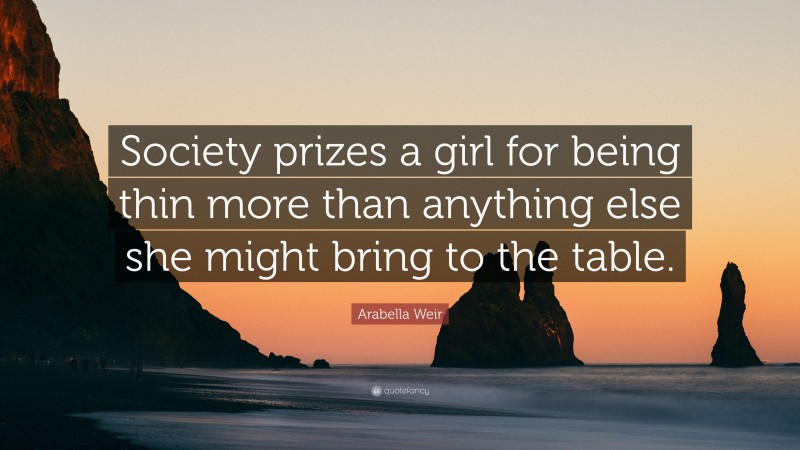 Arabella Weir Quote: “Society prizes a girl for being thin more than anything else she might bring to the table.”