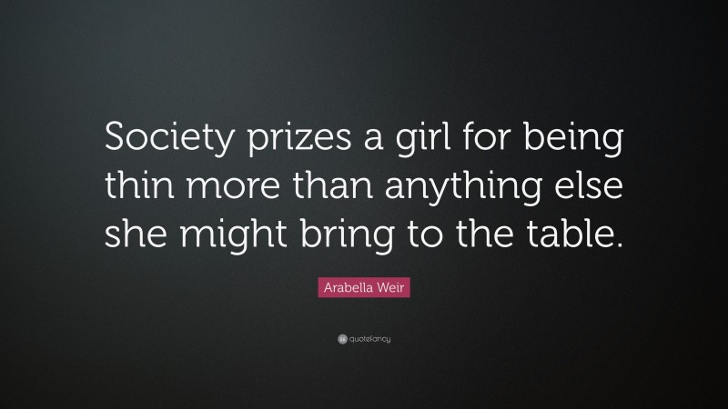 Arabella Weir Quote: “Society prizes a girl for being thin more than anything else she might bring to the table.”