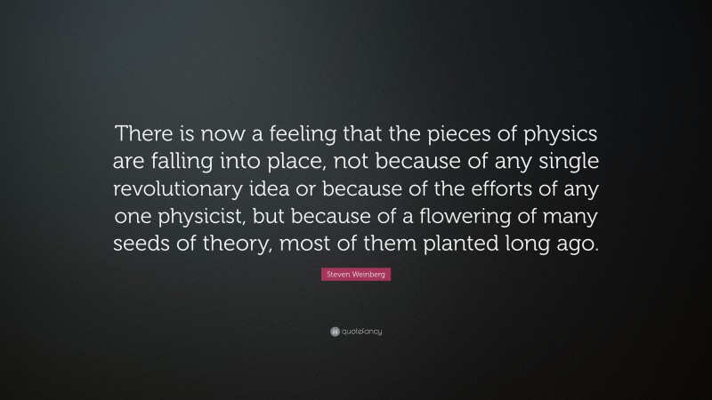 Steven Weinberg Quote: “There is now a feeling that the pieces of physics are falling into place, not because of any single revolutionary idea or because of the efforts of any one physicist, but because of a flowering of many seeds of theory, most of them planted long ago.”