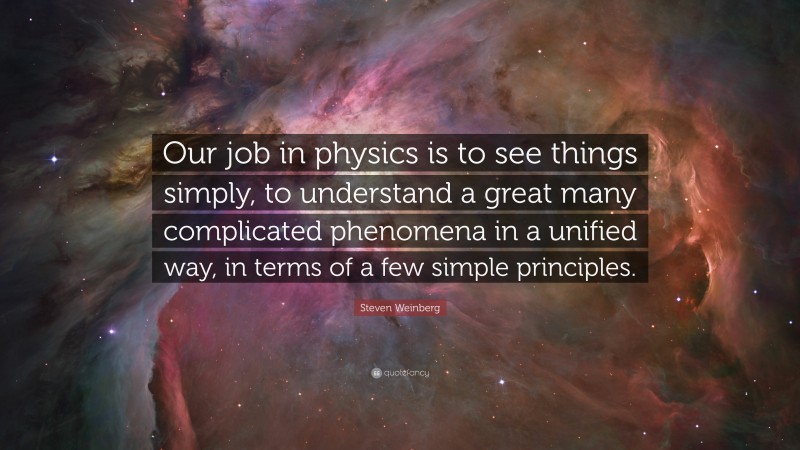 Steven Weinberg Quote: “Our job in physics is to see things simply, to understand a great many complicated phenomena in a unified way, in terms of a few simple principles.”