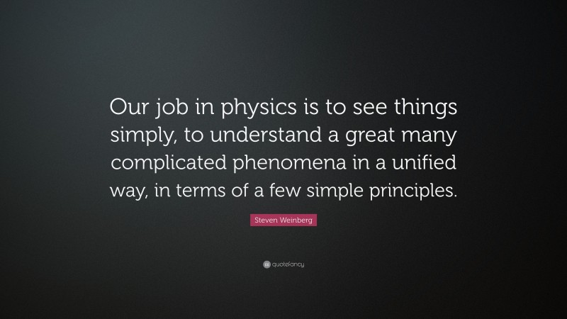 Steven Weinberg Quote: “Our job in physics is to see things simply, to understand a great many complicated phenomena in a unified way, in terms of a few simple principles.”