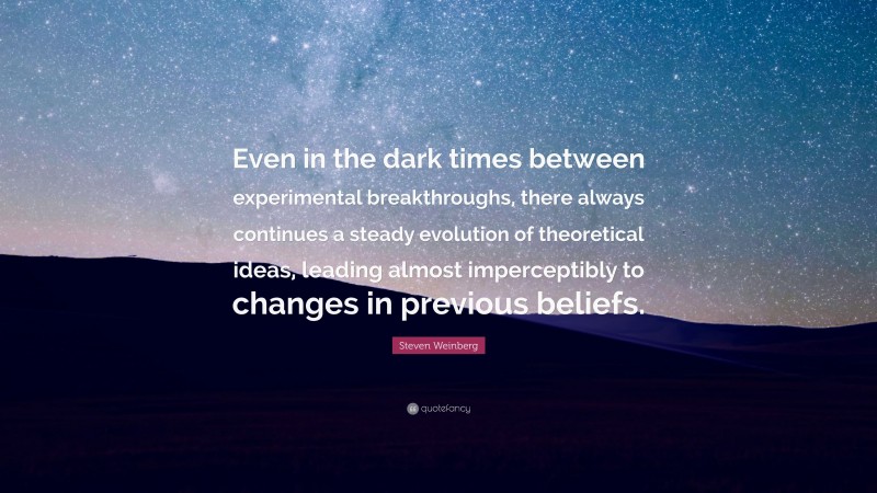 Steven Weinberg Quote: “Even in the dark times between experimental breakthroughs, there always continues a steady evolution of theoretical ideas, leading almost imperceptibly to changes in previous beliefs.”