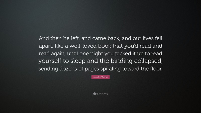 Jennifer Weiner Quote: “And then he left, and came back, and our lives fell apart, like a well-loved book that you’d read and read again, until one night you picked it up to read yourself to sleep and the binding collapsed, sending dozens of pages spiraling toward the floor.”