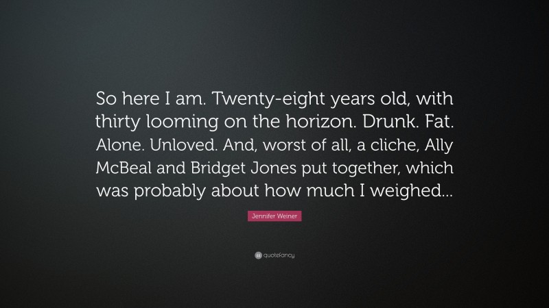 Jennifer Weiner Quote: “So here I am. Twenty-eight years old, with thirty looming on the horizon. Drunk. Fat. Alone. Unloved. And, worst of all, a cliche, Ally McBeal and Bridget Jones put together, which was probably about how much I weighed...”