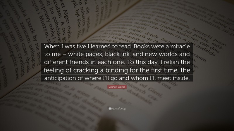 Jennifer Weiner Quote: “When I was five I learned to read. Books were a miracle to me – white pages, black ink, and new worlds and different friends in each one. To this day, I relish the feeling of cracking a binding for the first time, the anticipation of where I’ll go and whom I’ll meet inside.”