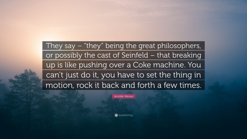 Jennifer Weiner Quote: “They say – “they” being the great philosophers, or possibly the cast of Seinfeld – that breaking up is like pushing over a Coke machine. You can’t just do it, you have to set the thing in motion, rock it back and forth a few times.”