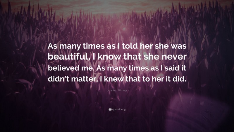 Jennifer Weiner Quote: “As many times as I told her she was beautiful, I know that she never believed me. As many times as I said it didn’t matter, I knew that to her it did.”