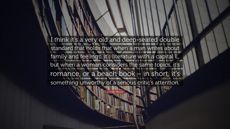 Jennifer Weiner Quote: “I think it’s a very old and deep-seated double standard that holds that when a man writes about family and feelings, it’s literature with a capital L, but when a woman considers the same topics, it’s romance, or a beach book – in short, it’s something unworthy of a serious critic’s attention.”