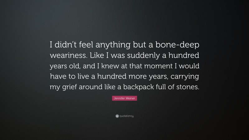 Jennifer Weiner Quote: “I didn’t feel anything but a bone-deep weariness. Like I was suddenly a hundred years old, and I knew at that moment I would have to live a hundred more years, carrying my grief around like a backpack full of stones.”