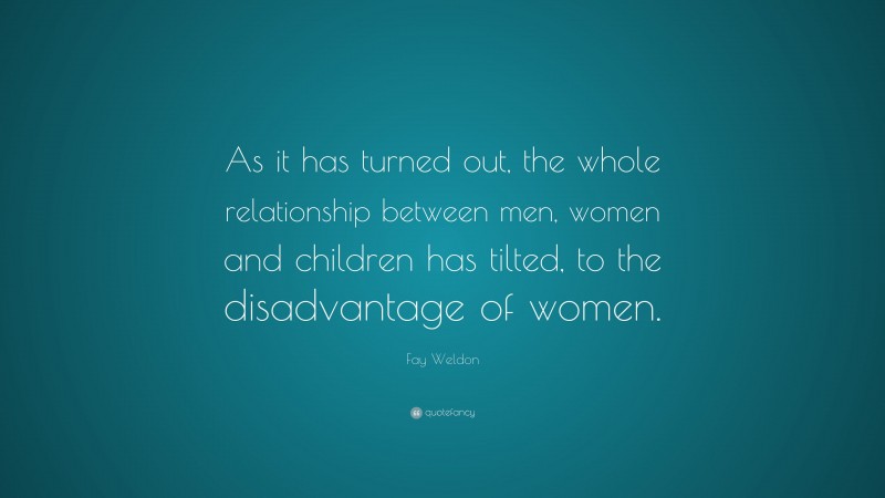 Fay Weldon Quote: “As it has turned out, the whole relationship between men, women and children has tilted, to the disadvantage of women.”