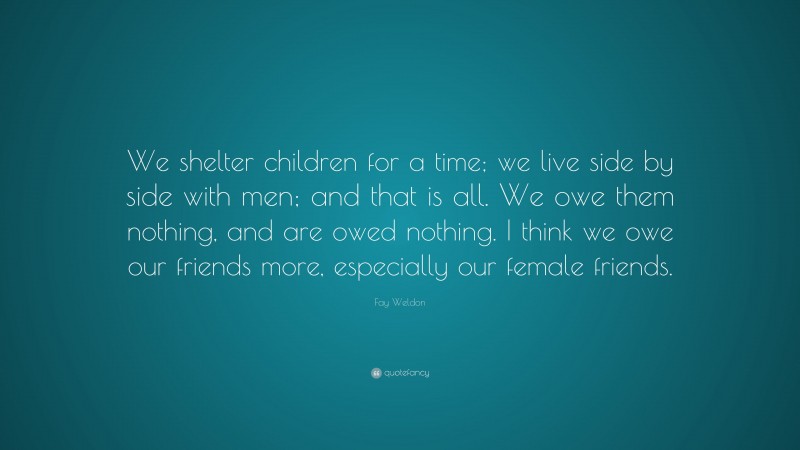 Fay Weldon Quote: “We shelter children for a time; we live side by side with men; and that is all. We owe them nothing, and are owed nothing. I think we owe our friends more, especially our female friends.”