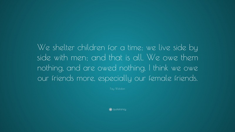 Fay Weldon Quote: “We shelter children for a time; we live side by side with men; and that is all. We owe them nothing, and are owed nothing. I think we owe our friends more, especially our female friends.”
