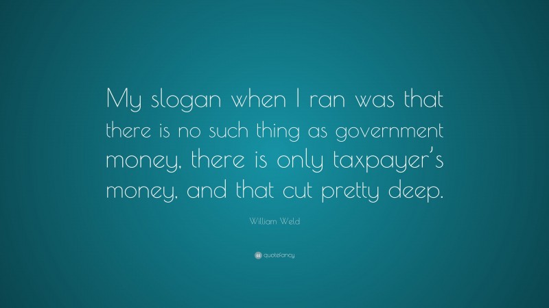 William Weld Quote: “My slogan when I ran was that there is no such thing as government money, there is only taxpayer’s money, and that cut pretty deep.”