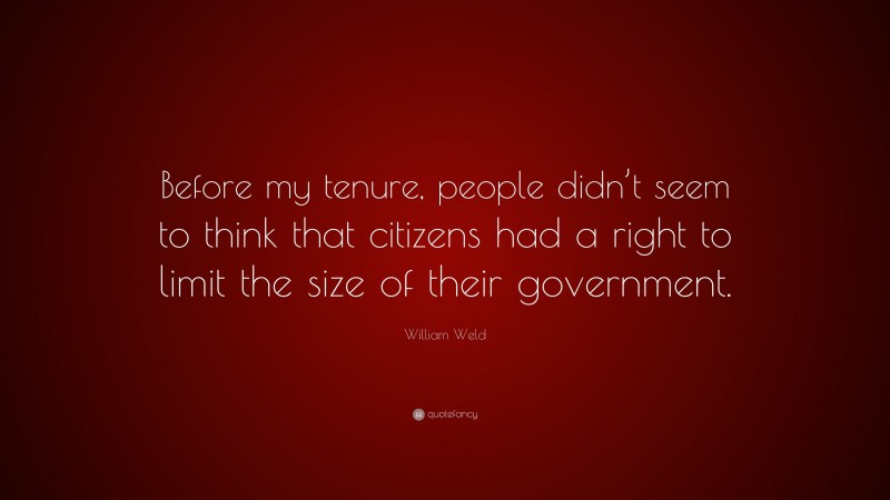 William Weld Quote: “Before my tenure, people didn’t seem to think that citizens had a right to limit the size of their government.”