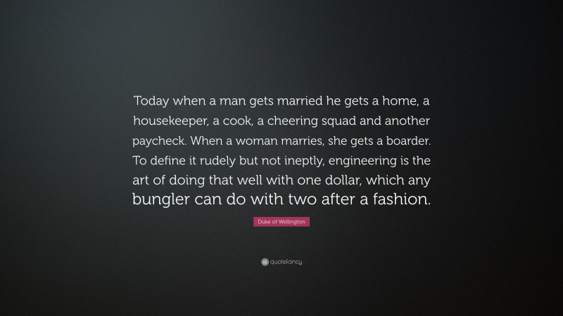 Duke of Wellington Quote: “Today when a man gets married he gets a home, a housekeeper, a cook, a cheering squad and another paycheck. When a woman marries, she gets a boarder. To define it rudely but not ineptly, engineering is the art of doing that well with one dollar, which any bungler can do with two after a fashion.”