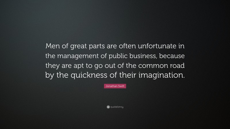 Jonathan Swift Quote: “Men of great parts are often unfortunate in the management of public business, because they are apt to go out of the common road by the quickness of their imagination.”