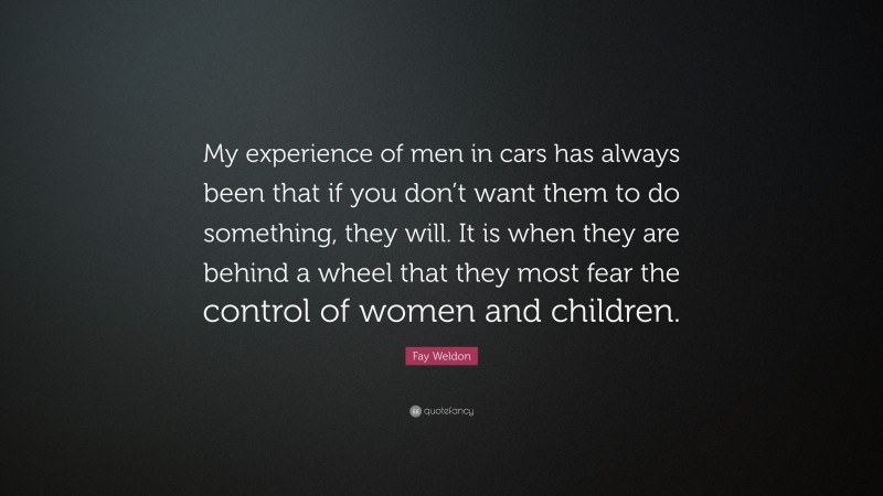 Fay Weldon Quote: “My experience of men in cars has always been that if you don’t want them to do something, they will. It is when they are behind a wheel that they most fear the control of women and children.”