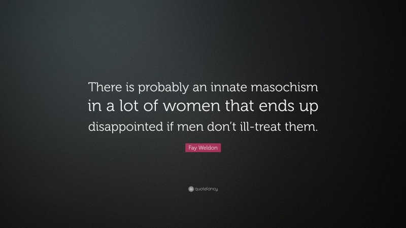 Fay Weldon Quote: “There is probably an innate masochism in a lot of women that ends up disappointed if men don’t ill-treat them.”