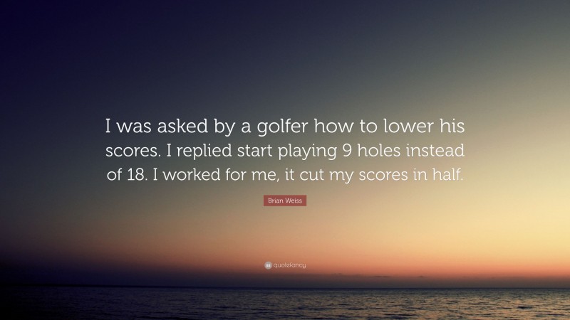 Brian Weiss Quote: “I was asked by a golfer how to lower his scores. I replied start playing 9 holes instead of 18. I worked for me, it cut my scores in half.”